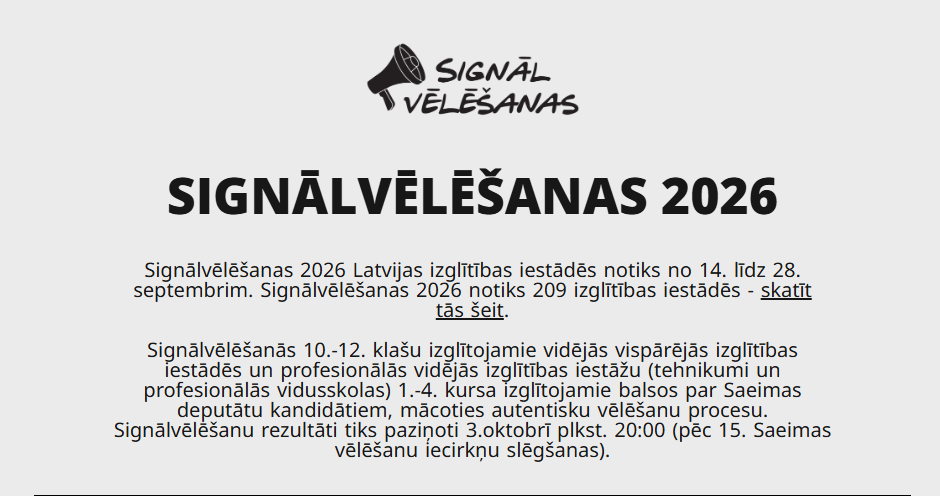 Informējam, ka esam viena no 214 skolām Latvijā, kuras piedalās šinī aktivitātē. "Signālvēlēšanas" ir izglītojoša iniciatīva, kas sniedz iespēju 10.-12. klašu izglītojamiem vidējās vispārējās izglītības iestādēs un profesionālās vidējās izglītības iestāžu (tehnikumi un profesionālās vidusskolas) 1.-4. kursa izglītojamiem iepazīt vēlēšanu procesu, tostarp, balsojot par partijām tieši tāpat, kā tas notiks Saeimas vēlēšanās. 2026. gadā Signālvēlēšanas notiks klātienē VISĀS Latvijas vidējās un vidējās profesionālās izglītības iestādēs pirms 15. Saeimas vēlēšanām — no 14. līdz 28. septembrim. Rezultāti tiks publicēti 3. oktobrī pēc 15. Saeimas vēlēšanu iecirkņu slēgšanas.